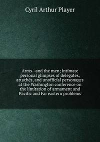 Arms--and the men; intimate personal glimpses of delegates, attaches, and unofficial personages at the Washington conference on the limitation of armament and Pacific and Far eastern problems
