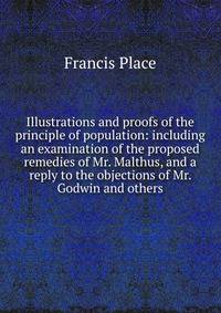 Illustrations and proofs of the principle of population: including an examination of the proposed remedies of Mr. Malthus, and a reply to the objections of Mr. Godwin and others