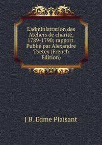 L'administration des Ateliers de charit?, 1789-1790; rapport. Publi? par Alexandre Tuetey (French Edition)