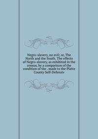 Negro-slavery, no evil; or, The North and the South. The effects of Negro-slavery, as exhibited in the census, by a comparison of the condition of the . made to the Platte County Self-Defensiv