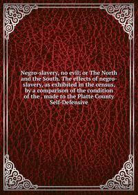 Negro-slavery, no evil; or The North and the South. The effects of negro-slavery, as exhibited in the census, by a comparison of the condition of the . made to the Platte County Self-Defensive