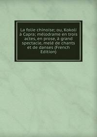 La folie chinoise; ou, Kokoli a Capra; melodrame en trois actes, en prose, a grand spectacle, mele de chants et de danses (French Edition)