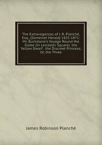 The Extravaganzas of J. R. Planch?, Esq., (Somerset Herald) 1825-1871: Mr. Buckstone's Voyage Round the Globe (In Leicester Square) the Yellow Dwarf . the Discreet Princess; Or, the Three