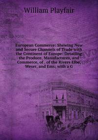 European Commerce: Shewing New and Secure Channels of Trade with the Continent of Europe: Detailing the Produce, Manufactures, and Commerce, of . of the Rivers Elbe, Weser, and Ems; with a G