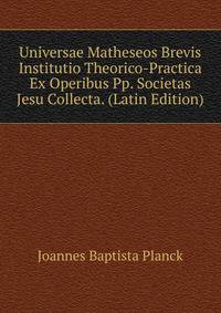 Universae Matheseos Brevis Institutio Theorico-Practica Ex Operibus Pp. Societas Jesu Collecta. (Latin Edition)
