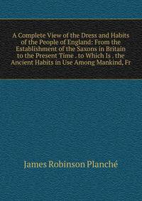 A Complete View of the Dress and Habits of the People of England: From the Establishment of the Saxons in Britain to the Present Time . to Which Is . the Ancient Habits in Use Among Mankind, Fr
