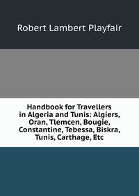 Handbook for Travellers in Algeria and Tunis: Algiers, Oran, Tlemcen, Bougie, Constantine, Tebessa, Biskra, Tunis, Carthage, Etc