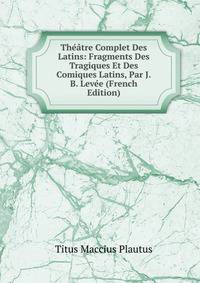 Theatre Complet Des Latins: Fragments Des Tragiques Et Des Comiques Latins, Par J.B. Levee (French Edition)