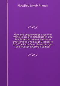 Uber Die Gegenwartige Lage Und Verhaltnisse Der Katholischen Und Der Protestantischen Parthey in Deutschland Und Einige Besondere Zum Theil Von Dem . Betrachtungen Und Wunsche (German Edition)