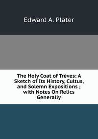 The Holy Coat of Treves: A Sketch of Its History, Cultus, and Solemn Expositions ; with Notes On Relics Generally