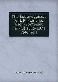 The Extravaganzas of J. R. Planche, Esq., (Somerset Herald) 1825-1871, Volume 1