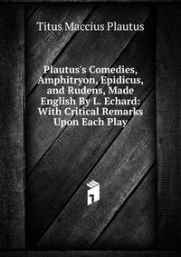 Plautus's Comedies, Amphitryon, Epidicus, and Rudens, Made English By L. Echard: With Critical Remarks Upon Each Play
