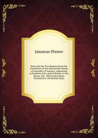 Notes On the Two Reports from the Committee of the Honourable House of Assembly of Jamaica: Appointed to Examine Into, and to Report to the House, the . Which Have Been Presented to the British Hous
