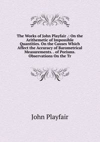 The Works of John Playfair .: On the Arithemetic of Impossible Quantities. On the Causes Which Affect the Accuracy of Barometrical Measurements. . of Porisms. Observations On the Tr