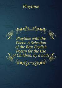 Playtime with the Poets: A Selection of the Best English Poetry for the Use of Children, by a Lady