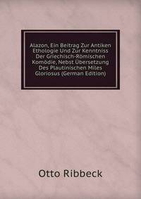 Alazon, Ein Beitrag Zur Antiken Ethologie Und Zur Kenntniss Der Griechisch-Romischen Komodie, Nebst Ubersetzung Des Plautinischen Miles Gloriosus (German Edition)