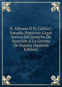D. Alfonso O D. Carlos?: Estudio Historico-Legal Acerca Del Derecho De Sucesion A La Corona De Espana (Spanish Edition)