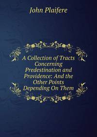 A Collection of Tracts Concerning Predestination and Providence: And the Other Points Depending On Them