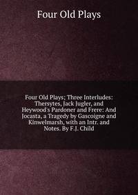 Four Old Plays; Three Interludes: Thersytes, Jack Jugler, and Heywood's Pardoner and Frere: And Jocasta, a Tragedy by Gascoigne and Kinwelmarsh, with an Intr. and Notes. By F.J. Child.