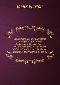 A Geographical and Statistical Description of Scotland: Containing a General Survey of That Kingdom . a Description of Every County . and a Statistical Account of Every Parish, Volume 2