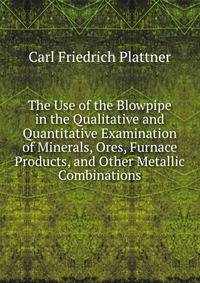 The Use of the Blowpipe in the Qualitative and Quantitative Examination of Minerals, Ores, Furnace Products, and Other Metallic Combinations