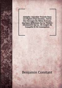 Adolphe: Anecdote Trouv?e Dans Les Papiers D'un Inconnu ; Suivie Des Ouvrages Du M?me ?crivain, Quelques R?flexions Sur Le Th??tre Allemand Et Sur La . De L'esprit De Conqu?te Et De L'usurpation