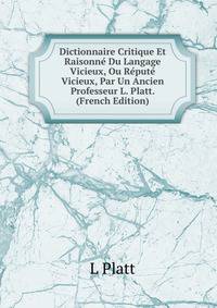 Dictionnaire Critique Et Raisonne Du Langage Vicieux, Ou Repute Vicieux, Par Un Ancien Professeur L. Platt. (French Edition)
