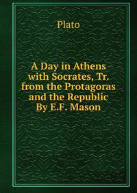 A Day in Athens with Socrates, Tr. from the Protagoras and the Republic By E.F. Mason.