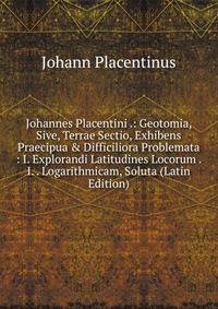 Johannes Placentini .: Geotomia, Sive, Terrae Sectio, Exhibens Praecipua &amp; Difficiliora Problemata : I. Explorandi Latitudines Locorum . I. . Logarithmicam, Soluta (Latin Edition)