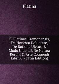 B. Platinae Cremonensis, De Honesta Uoluptate, De Ratione Uictus, &amp; Modo Uiuendi, De Natura Rerum &amp; Arte Coquendi Libri X . (Latin Edition)