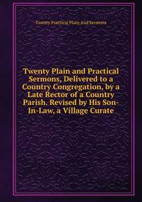 Twenty Plain and Practical Sermons, Delivered to a Country Congregation, by a Late Rector of a Country Parish. Revised by His Son-In-Law, a Village Curate