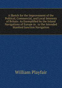 A Sketch for the Improvement of the Political, Commercial, and Local Interests of Britain: As Exemplified by the Inland Navigations of Europe in . to the Intended Stanford Junction Navigation
