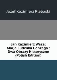 Jan Kazimierz Waza: Marja Ludwika Gonzaga : Dwa Obrazy Historyczne (Polish Edition)