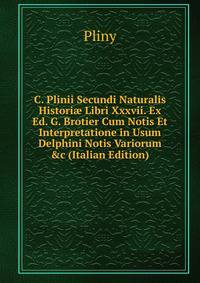 C. Plinii Secundi Naturalis Histori? Libri Xxxvii. Ex Ed. G. Brotier Cum Notis Et Interpretatione in Usum Delphini Notis Variorum &amp;c (Italian Edition)