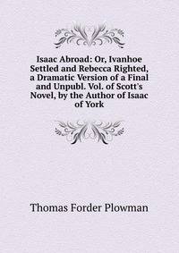 Isaac Abroad: Or, Ivanhoe Settled and Rebecca Righted, a Dramatic Version of a Final and Unpubl. Vol. of Scott's Novel, by the Author of Isaac of York