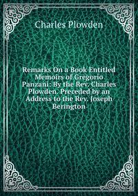 Remarks On a Book Entitled Memoirs of Gregorio Panzani: By the Rev. Charles Plowden. Preceded by an Address to the Rev. Joseph Berington