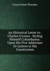 An Historical Letter to . Charles O'conor . Styling Himself Columbanus: Upon His Five Addresses Or Letters to His Countrymen