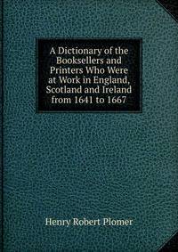 A Dictionary of the Booksellers and Printers Who Were at Work in England, Scotland and Ireland from 1641 to 1667