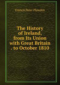 The History of Ireland, from Its Union with Great Britain . to October 1810
