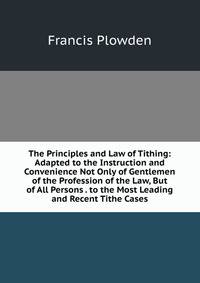 The Principles and Law of Tithing: Adapted to the Instruction and Convenience Not Only of Gentlemen of the Profession of the Law, But of All Persons . to the Most Leading and Recent Tithe Cases