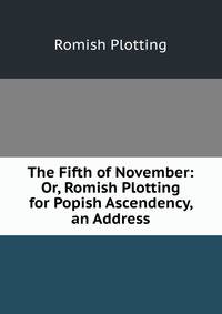 The Fifth of November: Or, Romish Plotting for Popish Ascendency, an Address