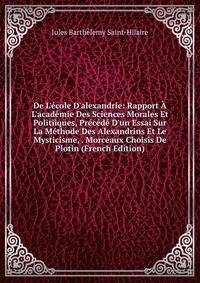 De L'?cole D'alexandrie: Rapport ? L'acad?mie Des Sciences Morales Et Politiiques, Pr?c?d? D'un Essai Sur La M?thode Des Alexandrins Et Le Mysticisme, . Morceaux Choisis De Plotin (French Edition)