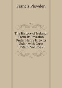 The History of Ireland: From Its Invasion Under Henry Ii. to Its Union with Great Britain, Volume 2