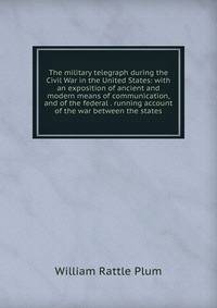 The military telegraph during the Civil War in the United States: with an exposition of ancient and modern means of communication, and of the federal . running account of the war between the states