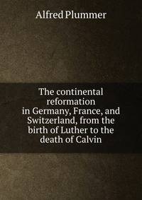 The continental reformation in Germany, France, and Switzerland, from the birth of Luther to the death of Calvin