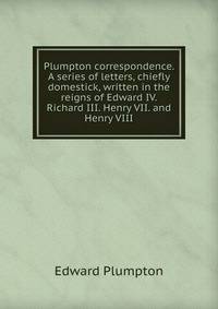 Plumpton correspondence. A series of letters, chiefly domestick, written in the reigns of Edward IV. Richard III. Henry VII. and Henry VIII