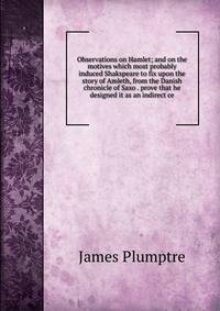 Observations on Hamlet; and on the motives which most probably induced Shakspeare to fix upon the story of Amleth, from the Danish chronicle of Saxo . prove that he designed it as an indirect ce