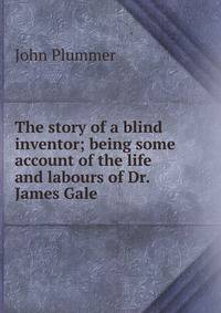 The story of a blind inventor; being some account of the life and labours of Dr. James Gale