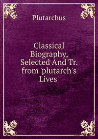 Classical Biography, Selected And Tr. from 'plutarch's Lives'.