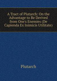 A Tract of Plutarch: On the Advantage to Be Derived from One's Enemies (De Capienda Ex Inimicis Utilitate)
